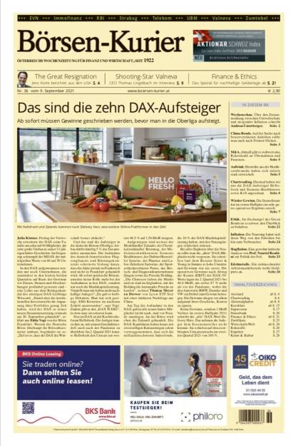 Börsen-Kurier Nr. 36, 7.9.2021:  http://www.boersen-kurier.at
- das sind die zehn DAX-Aufsteiger: Ab sofort müssen Gewinne geschrieben werden, bevor man in die Oberliga aufsteigt.
- The Great Resignation Jens Korte berichtet aus den USA
- Shooting-Star Valneva CEO Thomas Lingelbach im Interview
- Spezial für nachhaltige Geldanlage ab S
- Wochenschau. Über den Zusammenhang zwischen Umweltschutz und steigender Inflation schreibt Andreas Unterberger
- China-Bonds. Auf der Suche nach besserverzinsten Anleihen sollte man auch nach Fernost blicken.
- M&A. Aktuell gibt es weltweit eine Rekordzahl an Übernahmen und Fusionen
- Aufwind. Hersteller aus der Healthcarebranche haben sich zuletzt stark entwickelt
- Chartreading. Diesmal haben wir uns die DAX-Aufsteiger Hellofresh und Siemens Healthineers sowie K+S angeschaut
- Wieder Gewinn. Die Immofinanz hat im ersten Halbjahr ein sehr gutes operatives Ergebnis erzielt.
-  Ethik. Im Dschungel der Green Bonds ist es schwer, den Überblick zu behalten
- Inflation. Die Teuerung bahnt sich ihren Weg von den Fabriken bis hin zum Verbraucher
- Stagflation. Eine gewohnt kritische Analyse von Prof. Nouriel Roubini zur Politik der Fed
- Edelmetalle. Ein enttäuschender Arbeitsmarktbericht treibt Goldpreis an (08.09.2021) 