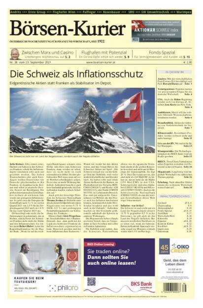 Börsen-Kurier Nr. 38, 23.9.2021:  http://www.boersen-kurier.at
- Die Schweiz als Inflationsschutz. Eidgenössische Aktien statt Franken als Stabilisator im Depot.
 - Zwischen Marx und Casino 
- Flughafen mit Potenzial Ein Corona-Opfer erholt sich wieder
- Fonds Spezial: Für Vermögensberater und Kunden
- Analyse. Mit der wirtschaftlichen Post-Corona-Zeit beschäftigt sich Prof. Howard Davies
- Vermögensteuer. Experten warnen vor gravierenden Folgen für die deutsche Wirtschaft 
- USA. Auch die Biden-Regierung wendet sich von Europa ab
- Ambitionen. Merck will das weltweit führende Wissenschaftsunternehmen werden
- Branchenblick. Aktien der Anbieter von Verkehrstechnik im Vergleich
- Klimawandel. Rosenbauer-Produkte werden weltweit mehr und mehr benötigt
- Live aus der HV. Wir waren für Sie bei Warimpex
- Klumpenrisiko. Die Technologielastigkeit des MSCI-Index wird als Risiko gesehen
- BRICS. Trotz China-Turbulenzen sehen Experten weiterhin viel Potenzial in diesen Staaten
- Megatrends. Langfristig wird die globale Wirtschaft von zahlreichen Themen geprägt
- Erholung. Nach aktuellen Zahlen nimmt die weltweite Wirtschaft weiter Fahrt auf (22.09.2021) 