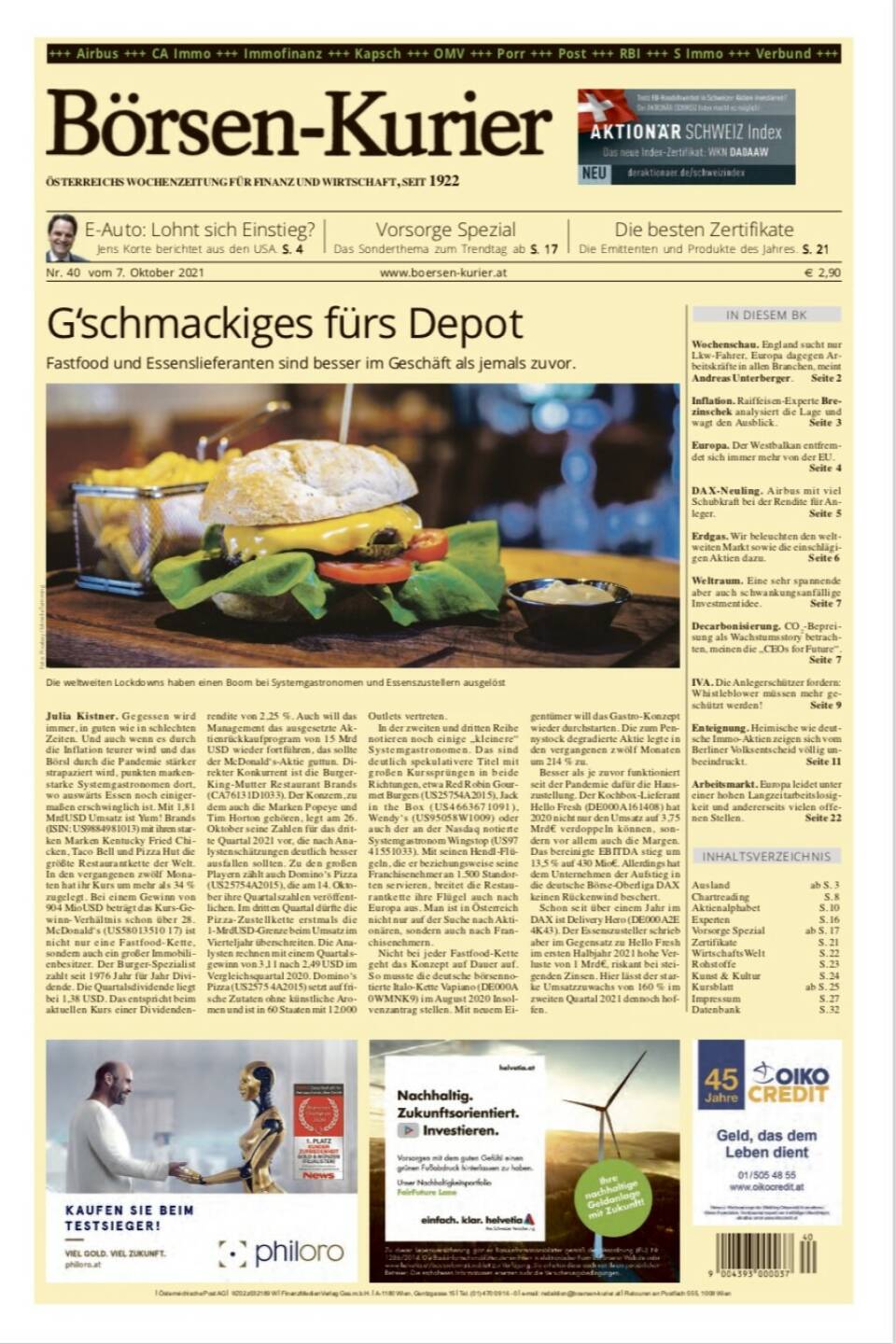 Börsen-Kurier Nr. 40, 7.10.2021:  http://www.boersen-kurier.at
- G‘schmackiges fürs Depot Fastfood und Essenslieferanten sind besser im Geschäft als jemals zuvor
-  E-Auto: Lohnt sich Einstieg? Jens Korte berichtet aus den USA
- Vorsorge Spezial: Das Sonderthema zum Trendtag ab
- Wochenschau. England sucht nur Lkw-Fahrer, Europa dagegen Arbeitskräfte in allen Branchen, meint Andreas Unterberger
- Inflation. Raiffeisen-Experte Brezinschek analysiert die Lage und wagt den Ausblick
- Europa. Der Westbalkan entfremdet sich immer mehr von der EU.
- DAX-Neuling. Airbus mit viel Schubkraft bei der Rendite für Anleger
- Erdgas. Wir beleuchten den weltweiten Markt sowie die einschlägigen Aktien dazu
- Weltraum. Eine sehr spannende aber auch schwankungsanfällige Investmentidee
- Decarbonisierung. CO2-Bepreisung als Wachstumsstory betrachten, meinen die „CEOs for Future“.
- IVA. Die Anlegerschützer fordern: Whistleblower müssen mehr geschützt werde
- Enteignung. Heimische wie deutsche Immo-Aktien zeigen sich vom Berliner Volksentscheid völlig unbeeindruckt
- Arbeitsmarkt. Europa leidet unter einer hohen Langzeitarbeitslosigkeit und andererseits vielen offenen Stellen
- Die besten Zertifikate:  Die Emittenten und Produkte des Jahres 