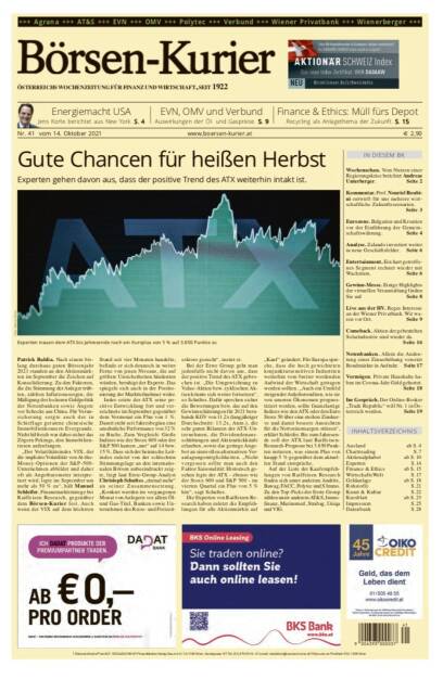 Börsen-Kurier Nr. 41, 14.10.2021:  http://www.boersen-kurier.at
- Gute Chancen für heißen Herbst Experten gehen davon aus, dass der positive Trend des ATX weiterhin intakt ist.
- Energiemacht USA: Jens Korte berichtet aus New York
- EVN, OMV und Verbund Auswirkungen der Öl- und Gaspreise
- Regierungskrise berichtet Andreas Unterberger
- Kommentar. Prof. Nouriel Roubini entwirft für uns mehrere wirtschaftliche Zukunftsszenarien
- Eurozone. Bulgarien und Kroatien vor der Einführung der Gemeinschaftswährung
- Analyse. Zalando investiert weiter in neue Geschäftsfelder
- Entertainment. Ein hart getroffenes Segment rechnet wieder mit Wachstum
- Gewinn-Messe. Einige Highlights der virtuellen Veranstaltung
- Live aus der HV. Reges Interesse an der Wiener Privatbank. Wir waren vor Ort
- Comeback. Aktien der gebeutelten Solarindustrie sind wieder da.
- Notenbanken. Allein die Andeutung einer Zinserhöhung versetzt Bondmärkte in Aufruhr
- Vermögen. Private Haushalte haben im Corona-Jahr Geld gehortet
- Im Gespräch. Der Online-Broker „Trade Republic“ will Nr. 1 in Österreich werden
www.boersen-kurier.at
Finance & Ethics: Müll fürs Depot Recycling als Anlagethema der Zukunft. S. 15 (13.10.2021) 