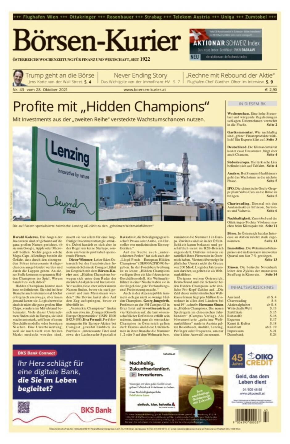 Börsen-Kurier Nr. 43 vom 28. Oktober 2021, www.boersen-kurier.at
- Profite mit „Hidden Champions“ Mit Investments aus der „zweiten Reihe“ versteckte Wachstumschancen nutzen.
- Trump geht an die Börse Jens Korte von der Wall Street.
- Never Ending Story: Das Wichtigste von der Immofinanz-HV.
- „Rechne mit Rebound der Aktie“ Flughafen-Chef Günther Ofner im Interview
- Wochenschau. Eine hohe Steuer- last und würgende Regulierungen schlagen Unternehmen vermehrt in die Flucht. 
- Gastkommentar. Wie nachhaltig sind „grüne“ Finanzprodukte wirklich? Ein Experte klärt auf
- Deutschland. Die Klimaneutralität kostet zwar Unsummen, birgt aber auch Chancen 
- Südosteuropa. Die türkische Lira befindet sich auf Talfahrt 
- Analyse. Bei Siemens Healthineers geht das Wachstum in die nächste Phase 
- IPO. Die chinesische Geely-Gruppe plant Volvo Cars an die Börse zu bringen
- Chartreading. Diesmal mit den Auslandsaktien Infineon, Sartorius und Valneva
- Nachhaltigkeit. Zumtobel und die Ottakringer-Tochter Vöslauer machen beim Klimapakt mit 
- Börse. In Österreich hat das Interesse an Aktien zuletzt stark zugenommen
- Immobilien. Die Wohnimmobilienpreise sind im Euroraum im zweiten Quartal um fast 7 % gestiegen.
- Zinsen. Die britische Notenbank leitet den Zyklus der monetären Straffung in Kürze ein
   