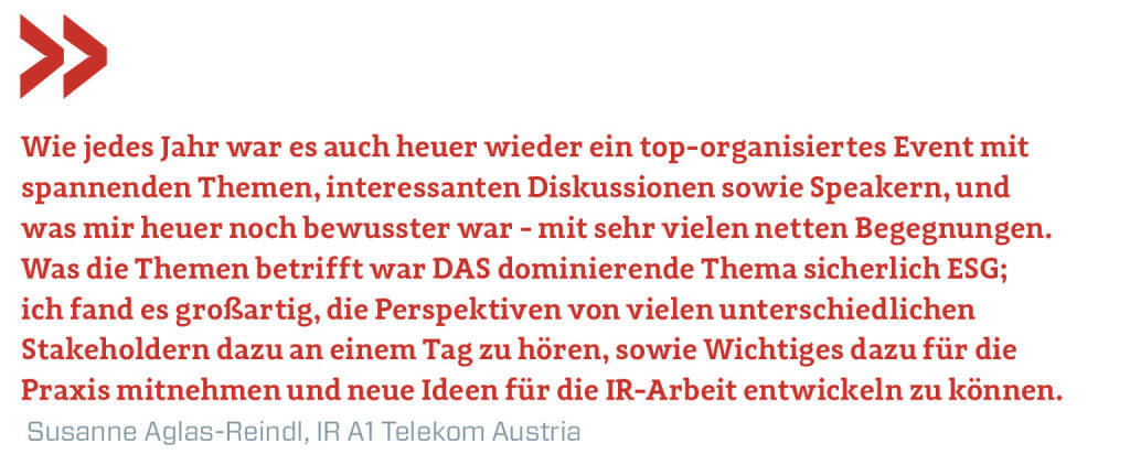 Wie jedes Jahr war es auch heuer wieder ein top-organisiertes Event mit spannenden Themen, interessanten Diskussionen sowie Speakern, und was mir heuer noch bewusster war - mit sehr vielen netten Begegnungen. Was die Themen betrifft war DAS dominierende Thema sicherlich ESG; ich fand es großartig, die Perspektiven von vielen unterschiedlichen Stakeholdern dazu an einem Tag zu hören, sowie Wichtiges dazu für die Praxis mitnehmen und neue Ideen für die IR-Arbeit entwickeln zu können.
 Susanne Aglas-Reindl, IR A1 Telekom Austria (22.11.2021) 