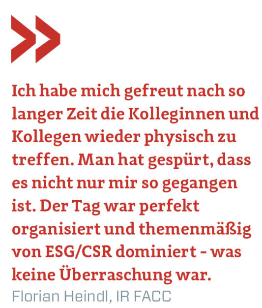 Ich habe mich gefreut nach so langer Zeit die Kolleginnen und Kollegen wieder physisch zu treffen. Man hat gespürt, dass es nicht nur mir so gegangen ist. Der Tag war perfekt organisiert und themenmäßig von ESG/CSR dominiert - was keine Überraschung war.
Florian Heindl, IR FACC  (22.11.2021) 