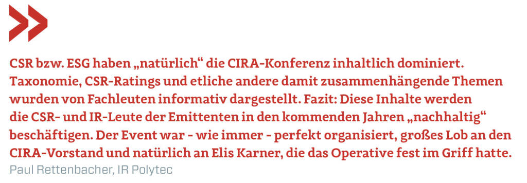 CSR bzw. ESG haben „natürlich“ die CIRA-Konferenz inhaltlich dominiert. Taxonomie, CSR-Ratings und etliche andere damit zusammenhängende Themen wurden von Fachleuten informativ dargestellt. Fazit: Diese Inhalte werden die CSR- und IR-Leute der Emittenten in den kommenden Jahren „nachhaltig“ beschäftigen. Der Event war - wie immer - perfekt organisiert, großes Lob an den CIRA-Vorstand und natürlich an Elis Karner, die das Operative fest im Griff hatte.
Paul Rettenbacher, IR Polytec (22.11.2021) 