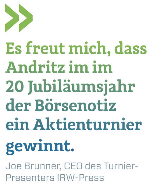 Es freut mich, dass Andritz im im 
20 Jubiläumsjahr der Börsenotiz ein Aktienturnier gewinnt.
Joe Brunner, CEO des Turnier-Presenters IRW-Press (22.11.2021) 