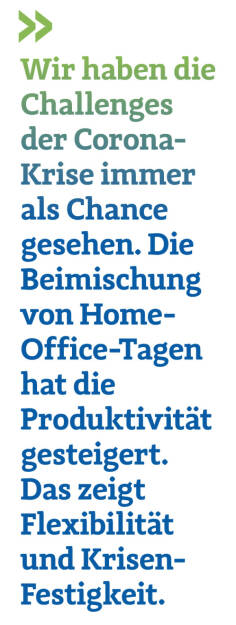 Wir haben die Challenges der Corona-Krise immer als Chance  gesehen. Die Beimischung von Home-Office-Tagen hat die Produktivität
gesteigert. Das zeigt Flexibilität und Krisen-Festigkeit.
Christoph Obererlacher, CEO Swiss Life Select Österreich (22.11.2021) 