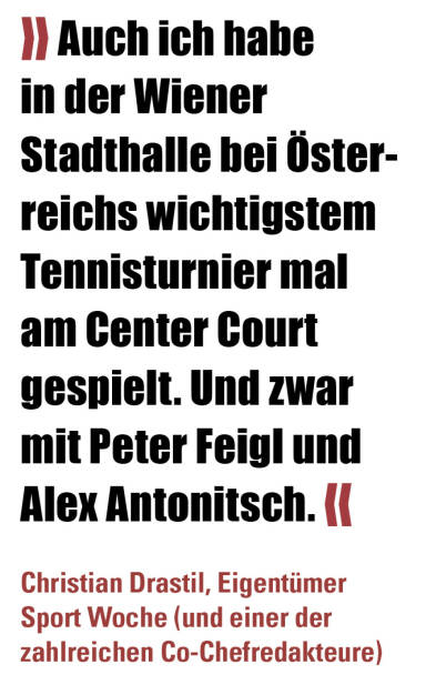 » Auch ich habe in der Wiener Stadthalle bei Österreichs wichtigstem Tennisturnier mal am Center Court gespielt. Und zwar mit Peter Feigl und Alex Antonitsch. «
Christian Drastil, Eigentümer Sport Woche (und einer der zahlreichen Co-Chefredakteure)  (22.11.2021) 