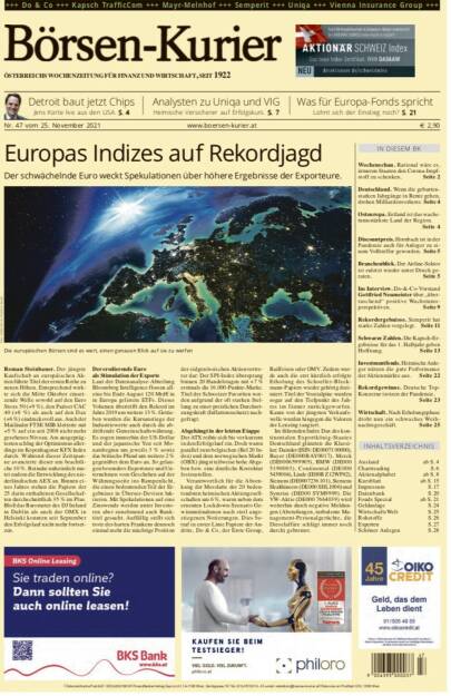 Börsen-Kurier Nr. 47, 25.11.2021, www.boersen-kurier.at
- Europas Indizes auf Rekordjagd Der schwächelnde Euro weckt Spekulationen über höhere Ergebnisse der Exporteure.
- Detroit baut jetzt Chips Jens Korte live aus den USA
- Analysten zu Uniqa und VIG: Heimische Versicherer auf Erfolgskurs
-  Was für Europa-Fonds spricht Lohnt sich der Einstieg noch?
- Wochenschau. Rational wäre es, ärmeren Staaten den Corona-Impfstoff zu schenken
- Deutschland. Wenn die geburtenstarken Jahrgänge in Rente gehen, drohen Milliardenverluste
- Osteuropa. Estland ist das wachstumsstärkste Land der Region.
- Discountpreis. Hornbach ist in der Pandemie auch für Anleger zu ei- nem Volltreffer geworden
- Branchenblick. Der Airline-Sektor ist zuletzt wieder unter Druck geraten
- im Interview. Do-&-Co-Vorstand Gottfried Neumeister über „überraschend“ positive Wachstumsperspektiven
- Rekordergebnisse. Semperit hat starke Zahlen vorgelegt
- Schwarze Zahlen. Die Kapsch-Ergebnisse für das 1. Halbjahr geben Hoffnung
- Investmentfonds. Heimische Anleger nützen die gute Performance der Aktienmärkte aus
- Rekordgewinne. Deutsche TopKonzerne trotzen der Pandemie.
- Wirtschaft. Nach Erholungsphase droht nun ein schwaches Weihnachtsgeschäft (24.11.2021) 