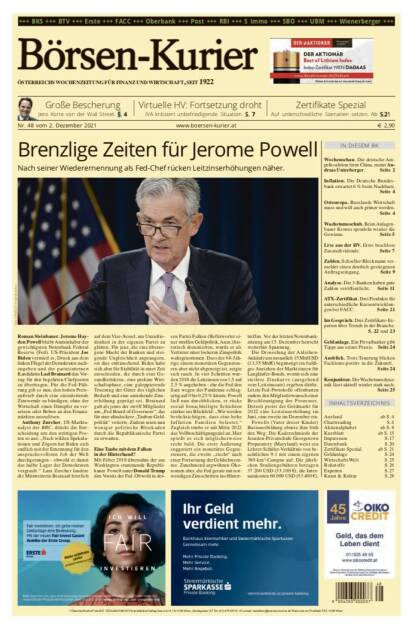 Börsen-Kurier Nr. 48, 2.12.2021, www.boersen-kurier.at
- Brenzlige Zeiten für Jerome Powell . Nach seiner Wiederernennung als Fed-Chef rücken Leitzinserhöhungen näher
- Große Bescherung Jens Korte von der Wall Street
- Virtuelle HV: Fortsetzung droht, IVA kritisiert unbefriedigende Situation
- Auf unterschiedliche Szenarien setzen
- Wochenschau. Die deutsche Ampelkoalition freut China, meint Andreas Unterberger
- Inflation. Die Deutsche Bundesbank erwartet 6 % beim Nachbarn
- Osteuropa. Russlands Wirtschaft muss und will auch grüner werden
- Wachstumsschub. Beim Anlagenbauer Krones sprudeln wieder die Gewinne
- Live aus der HV. Erste beschloss Zusatzdividende
- Zahlen. Schoeller-Bleckmann vermeldet einen deutlich gestiegenen Auftragseingang
- Analyse. Die 3-Banken haben gute Zahlen veröffentlicht
- ATX-Zertifikat. Drei Produkte für unterschiedliche Kursentwicklungen bei FACC
- Im Gespräch. Drei Zertifikate-Experten über Trends in der Branche
- Geldanlage. Ein Privatbanker gibt Tipps aus seiner Praxis
- Ausblick. Trotz Teuerung blicken Fachleute positiv in die Zukunft
- Konjunktur. Die Wachstumsdynamik lässt aktuell wieder stark nach (01.12.2021) 