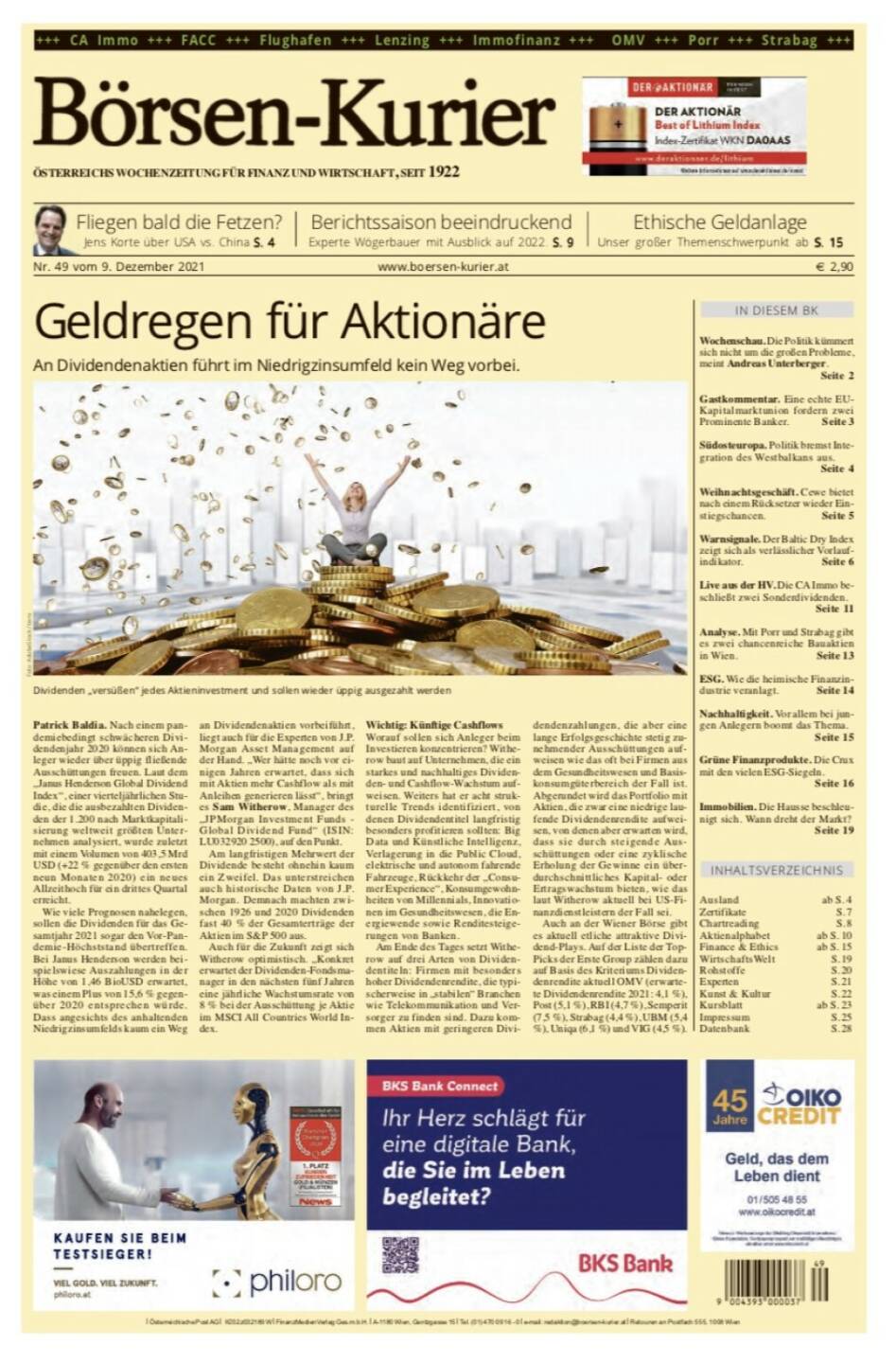 Börsen-Kurier Nr. 49, 9.12.2021, www.boersen-kurier.at
- Geldregen für Aktionäre An Dividendenaktien führt im Niedrigzinsumfeld kein Weg vorbei
- Fliegen bald die Fetzen? Jens Korte über USA vs. China
- Berichtssaison beeindruckend Experte Wögerbauer mit Ausblick auf 2022
- Ethische Geldanlage Unser großer Themenschwerpunkt
- Wochenschau. Die Politik kümmert sich nicht um die großen Probleme, meint Andreas Unterberger.
- Gastkommentar. Eine echte EU- Kapitalmarktunion fordern zwei Prominente Banker
- Südosteuropa. Politik bremst Integration des Westbalkans aus.
-  Weihnachtsgeschäft. Cewe bietet nach einem Rücksetzer wieder Einstiegschancen
- Warnsignale. Der Baltic Dry Index zeigt sich als verlässlicher Vorlaufindikator
- Live aus der HV. Die CA Immo beschließt zwei Sonderdividenden
- Analyse. Mit Porr und Strabag gibt es zwei chancenreiche Bauaktien in Wien
- ESG. Wie die heimische Finanzindustrie veranlagt
- Nachhaltigkeit. Vor allem bei jungen Anlegern boomt das Thema
- Grüne Finanzprodukte. Die Crux mit den vielen ESG-Siegeln
- Immobilien. Die Hausse beschleunigt sich. Wann dreht der Markt?