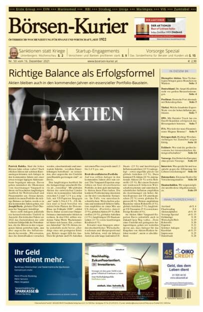 Börsen-Kurier Nr. 50, 16.12.2021, www.boersen-kurier.at
- Richtige Balance als Erfolgsformel Aktien bleiben auch in den kommenden Jahren ein essenzieller Portfolio-Baustein.
- Sanktionen statt Kriege ,Unterbergers Wochenschau
- Startup-Engagements Versicherer und Banken profitieren stark
- Disruptive Aktien. Neue Technologien bringen ganze Branchen ins Wanken
- Deutschland. Die Ampel-Koalition steht vor großen Herausforderungen
- Profiteur. Deutsche Post abermals mit Rekordergebnis
- Türkei. Welche Istanbuler Export-Werte von der hohen Inflation profitieren
- IPO. Mit Daimler Truck hat ein DAC40-Kandidat erfolgreich das Börsenparkett betreten
- IVA. Wie tickt der neue Finanzminister Magnus Brunner? 
- Ertragsschub. Richtige Weichenstellungen bei Zumtobel zeigen Erfolg
- Exklusiv. Wer sind die großen Investoren bei österreichischen Aktiengesellschaften? 
- Vorsorge. Ein Drittel der Europäer ohne private Vorsorge
- Datenschutz. Ein neuer Kodex für Versicherungsmakler
Staatsschulden. Wir zeigen mögli- che unorthodoxe Abgabenszenari- en. Seite 19 (15.12.2021) 