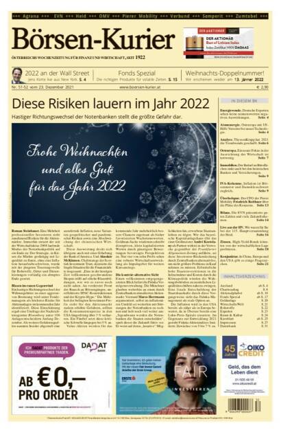 Börsen-Kurier Nr. 51-52, 23.12.2021, www.boersen-kurier.at
- diese Risiken lauern im Jahr 2022 
- Hastiger Richtungswechsel der Notenbanken stellt die größte Gefahr dar
- Energiewende. Deutsche Experten sehen keine nennenswerten negativen Auswirkungen
- Atomenergie. Osteuropa mit US-Hilfe Vorreiter bei neuer Technologie
- Analyse. ThyssenKrupp hat 2021 die Trendwende geschafft
- Osteuropa. Ein neuer Fokus in der Ausrichtung der Wirtschaft ist notwenig
. Immobilien. Der Bedarf an Büroflächen sinkt auch bei den heimischen Banken und Versicherungen.
- IVA-Kolumne. Inflation ist Börsenmotor und Damoklesschwert zugleich
- Überholspur. Der CFO der Pierer Mobility Friedrich Roithner über die Pläne des Konzerns
- Bilanz. Die EVN präsentierte guten Zahlen und viele Zukunftsthemen
- Live aus der HV. Wir waren für Sie bei der 115. Hauptversammlung der Heid
- Zinsen. High-Yield-Bonds könnten von der wirtschaftlichen Lage profitieren
- Konjunktur. In China, Europa und den USA gibt es einige Fragezeichen (22.12.2021) 