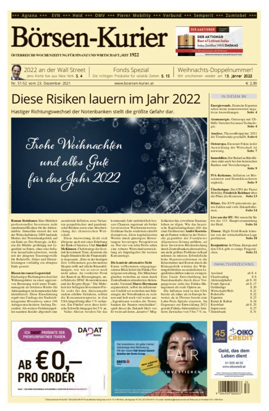 Börsen-Kurier Nr. 51-52, 23.12.2021, www.boersen-kurier.at
- diese Risiken lauern im Jahr 2022 
- Hastiger Richtungswechsel der Notenbanken stellt die größte Gefahr dar
- Energiewende. Deutsche Experten sehen keine nennenswerten negativen Auswirkungen
- Atomenergie. Osteuropa mit US-Hilfe Vorreiter bei neuer Technologie
- Analyse. ThyssenKrupp hat 2021 die Trendwende geschafft
- Osteuropa. Ein neuer Fokus in der Ausrichtung der Wirtschaft ist notwenig
. Immobilien. Der Bedarf an Büroflächen sinkt auch bei den heimischen Banken und Versicherungen.
- IVA-Kolumne. Inflation ist Börsenmotor und Damoklesschwert zugleich
- Überholspur. Der CFO der Pierer Mobility Friedrich Roithner über die Pläne des Konzerns
- Bilanz. Die EVN präsentierte guten Zahlen und viele Zukunftsthemen
- Live aus der HV. Wir waren für Sie bei der 115. Hauptversammlung der Heid
- Zinsen. High-Yield-Bonds könnten von der wirtschaftlichen Lage profitieren
- Konjunktur. In China, Europa und den USA gibt es einige Fragezeichen