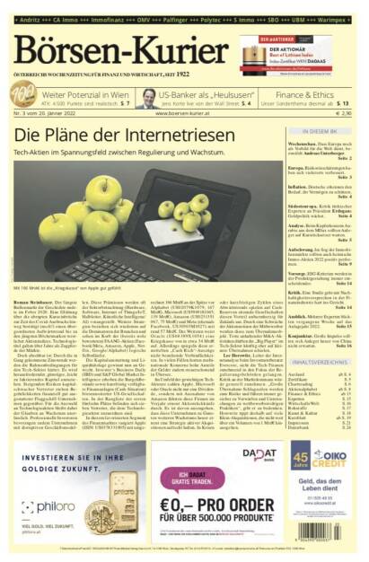 Börsen-Kurier Nr. 3 vom 20. Jänner 2022, www.boersen-kurier.at
- die Pläne der Internetriesen Tech-Aktien im Spannungsfeld zwischen Regulierung und Wachstum
- weiter Potenzial in Wien ATX: 4.500 Punkte sind realistisch
- Finance & Ethics Unser Sonderthema 
- Wochenschau. Dass Europa noch als Vorbild für die Welt dient, bezweifelt Andreas Unterberger
- Europa. Risikoeinschätzungen haben sich vielerorts verbessert
- Inflation. Deutsche erkennen den Bedarf, ihr Vermögen zu schützen
- Südosteuropa. Kritik türkischer Experten an Präsident Erdogans Geldpolitik wächst
- Analyse. Beim Kupferkonzern Aurubis aus dem MDax sollten Anleger auf Kursrücksetzer warten
- Aufschwung. Im Sog der Immobilienmärkte sollten auch heimische Immo-Aktien 2022 positiv performen
Vorsorge. ESG-Kriterien werden in der Produktgestaltung immer ent- scheidender. Seite 14
Kritik. Eine Studie geht mit Nach- haltigkeitsversprechen in der Fi- nanzindustrie hart ins Gericht.
Seite 14
Ausblick. Mehrere Experten blick- ten vergangene Woche auf das Anlagejahr 2022. Seite 15
Konjunktur. Große Impulse soll- ten sich Anleger heuer von China nicht erwarten. Seite 16 (19.01.2022) 