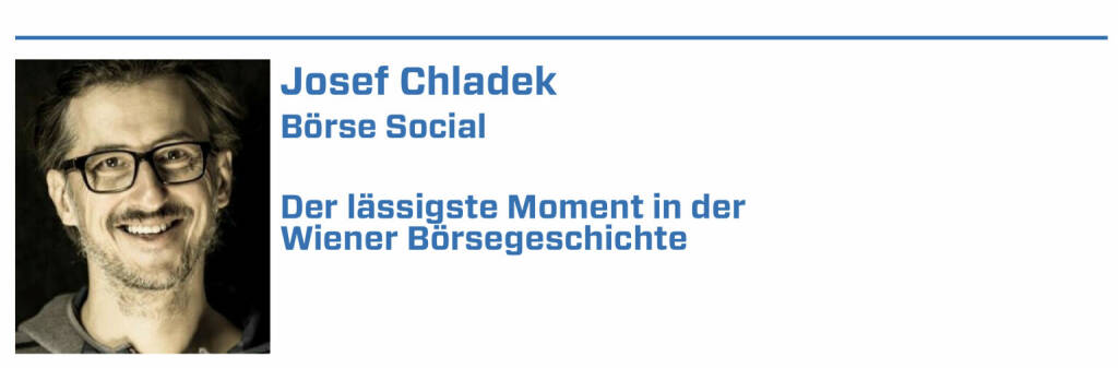 Josef Chladek, Börse Social:
1. Der Verdoppler meiner ersten Aktie - Wiener Städtische von 24 auf 48 Euro im Jahr 2004/05.

2. Die nie enden wollende Schlussauktion bei Böhler Uddeholm am 16.3.2007, statt 17:35 war erst nach 18:15 Schluss dann.

3. Als betandwin am 24.6.2006 erstmals über 100 Euro ging - irgendwie cool der Chart damals.

4. Immofinanz als „Penny-Stock“ und die „Reparatur“ durch Eduard Zehetner in den Jahren 2008ff.

5. Als Andreas Treichl 25.000 Erste Group-Aktien zu Kurs 7,372 Euro am 2.3.2009 kaufte (die Aktie kam von über 60 Euro und hatte bei 6,9 ihr Low gesehen) (22.01.2022) 