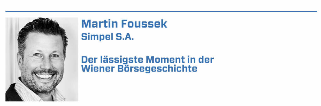 Martin Foussek, Simpel S.A.:
1. 3. April 2017 - Auflage des Standortfonds Österreich, dem Investmentfonds, der die Wertschöpfung im Land in seiner gesamten Breite abbildet. 

2. 9. Mai 2017 - dem go live von damals Own Austria - dem heute grenzüberschreitend als faire Anlagedienstleistung für alle bekannten OWN360. 

3. März 2020 - als 10.000+ OWN360 Anleger durch Käufe von Anteilsscheinen am Standortfonds Österreich ein Zeichen für den Standort Österreich setzten.

4. 2021 - dem Jahr, an dem die Wiener Börse ihren 250. Geburtstag feiert. Ein Jahr, das an die Bedeutung eines funktionierenden Kapitalmarkts erinnert. 

5. Das Jahr X, in dem die Teilhabe am Kapitalmarkt & private Altersvorsorge nicht nur ein Regierungsprogramm schmückt, sondern Realität wird.  (22.01.2022) 