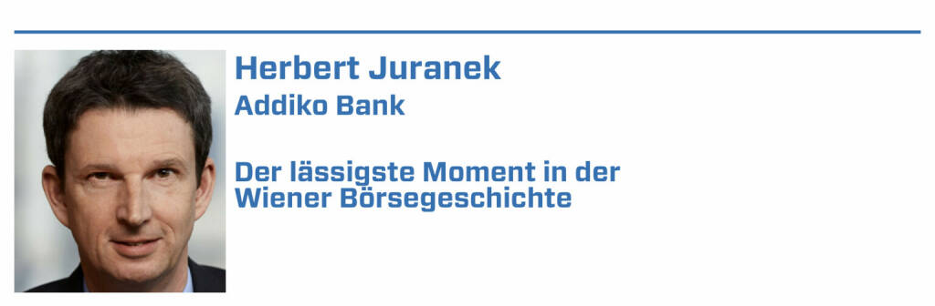 Herbert Juranek, Addiko Bank:
1. Börsengang der Addiko Bank 2019

2. Die Errichtung des historischen Börsengebäudes am Ring.

3. Die Einführung der Österreichischen Termin- und Optionenbörse und des ATX in 1991.

4. Einführung des elektronischen Handelssystems Xetra in 1999.

5. Zukunft: Ergreifung der Chancen durch Blockchain & des Potentials des österreichischen Venture Capital Eco Systems. (22.01.2022) 