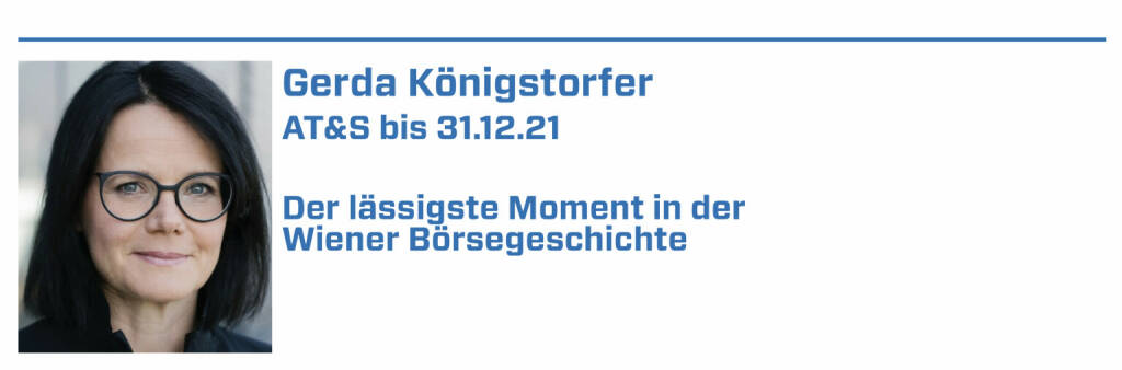 Gerda Königstorfer , AT&S bis 31.12.21:
1. Erfolgreiche Umplatzierung von 28 % der Rosenbauer Aktien im März 2006 im Rahmen einer internationalen Roadshow. 

2. 2021: AT&S mit dem Wiener Börse Preis in der Kategorie ATX (3. Platz) ausgezeichnet

3. xxxxx 

4. xxxxx

5. xxxxx (22.01.2022) 