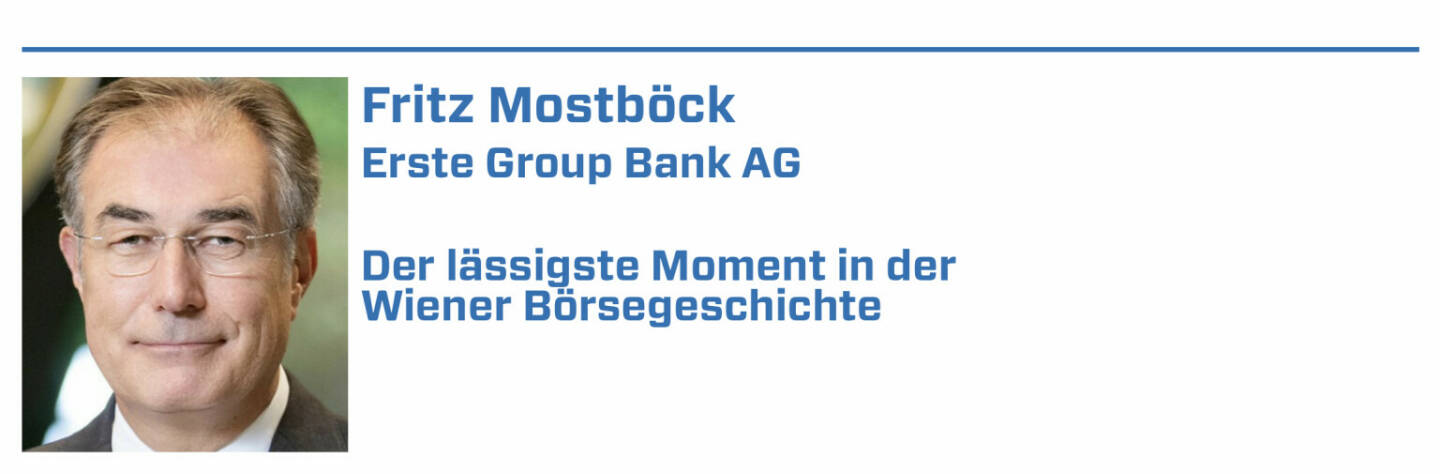Fritz Mostböck, Erste Group Bank AG:
1. Siemens wollte VATech kaufen. Brachten Analyse mit höherem Kurs-Target. Siemens-Widerstand war groß, musste aber exakt Preis zahlen, ÖIAG freute sich:)

2. 2009 brachte IMF negativen Österreich-Bericht, Krugman erklärte den Bankrott. Wir brachten Analyse mit Gegenargumenten, der IMF entschuldigte sich :-).

3. Wir waren nach dem IPO der Österreichischen Post auf USA-Roadshow. Die Post bekam 42 One-on-ones. CFO & IR mussten 3 Tage verlängern, um Meetings abzuarbeiten.

4. Hatte in USA 1-o-1 mit großem Asset Manager. Der top-ausgebildete Fondsmanager wusste nicht, obwohl investiert, dass Österreich in EU/Eurozone ist.

5. War 2002 Gründungsmitglied im Arbeitskreis für Corporate Governance. Es gab heftigen Widerstand vieler Unternehmen. Heute ist das State-of-the-Art :-)