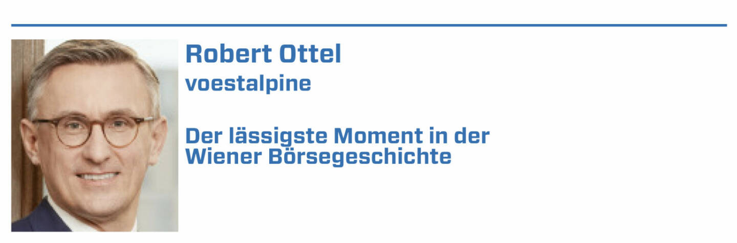 Robert Ottel, voestalpine:
1. Die Erhebung des OECD-Financial Literacy Tools beim PISA-Test 2023 und die Ausarbeitung einer Finanzbildungsstrategie als langjährige Forderungen

2. Die Ansage von Ex-Finanzminister Blümel die Behaltefrist (wie im aktuellen Regierungsprogramm angekündigt) bis zum Ende Legislaturperiode umzusetzen

3. Die Bestellung von Christoph Boschan als neuer, von außen kommender Vorstand und seine neue Positionierung der Wiener Börse

4. Die Übernahme eines großen Pakets an Böhler-Uddeholm, das Übernahmeangebot, der Squeeze Out und die Integration in die voestalpine Gruppe 2007

5. Die Fähigkeit des Kapitalmarktes in den Krisen 2008 und 2020 zur (Re)Finanzierung der Wirtschaft und die börslichen Aufschwungphasen danach