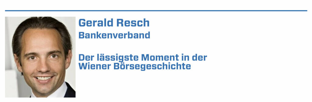 Gerald Resch, Bankenverband:
1. • Eröffnung des historischen Börsengebäudes am Ring (1877 wurde das von Theophil von Hansen entworfene, historische Börsengebäude am Schottenring eingeweiht.); 

2. • Aktienhausse durch Jim Rogers und darauf folgende Privatisierungswelle (1985 wies der amerikanische Analyst Jim Rogers auf das hohe Potenzial des österreichischen Kapitalmarktes hin und löste damit eine Aktienhausse aus. In dieser Zeit änderte sich auch die verhaltene Einstellung der Wirtschaftspolitiker zum Aktienmarkt. Durch die Privatisierungswelle 1987 gingen nach und nach zahlreiche renommierte österreichische Unternehmen an die Börse.); 

3. • Einführung des österreichischen Leitindex ATX (1991 wurde der ATX zum ersten Mal veröffentlicht und ist bis heute der Leitindex der Wiener Börse.); 

4. • 2017 BAWAG Group verzeichnet den bis dato größten Börsegang der österreichischen Geschichte (Das Emissionsvolumen belief sich auf 1,93 Mrd. EUR.) 

5. • 250 Jahres Jubiläum der Wiener Börse im heurigen Jahr (22.01.2022) 