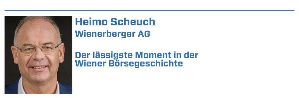 Heimo Scheuch, Wienerberger AG:
1. 1869, das Jahr an dem die Wienerberger AG, als eine der ältesten Notierungen, erstmals das Parkett der Wiener Börse betrat
2. Juni 2016, als mir die Verantwortung und Ehre zuteil wurde, zum Aufsichtsratsvorsitzenden der Wiener Börse berufen zu werden
3. 2020, als Wienerberger inmitten der COVID-Pandemie die Emission einer neuen Anleihe mit einem Volumen von 400 Mio. Euro erfolgreich abgeschlossen hat
4. 2021, als wir mit meiner Kollegin, Angelika Sommer-Hemetsberger, Andrea Herrmann in den Vorstand der Wiener Börse berufen haben #femalleaders
5. 2021, als die Wienerberger AG zum wiederholten Male mit dem Corporate-Bond-Preis 2021 ausgezeichnet wurde und die Königsdisziplin ATX-Preis gewann
 (22.01.2022) 