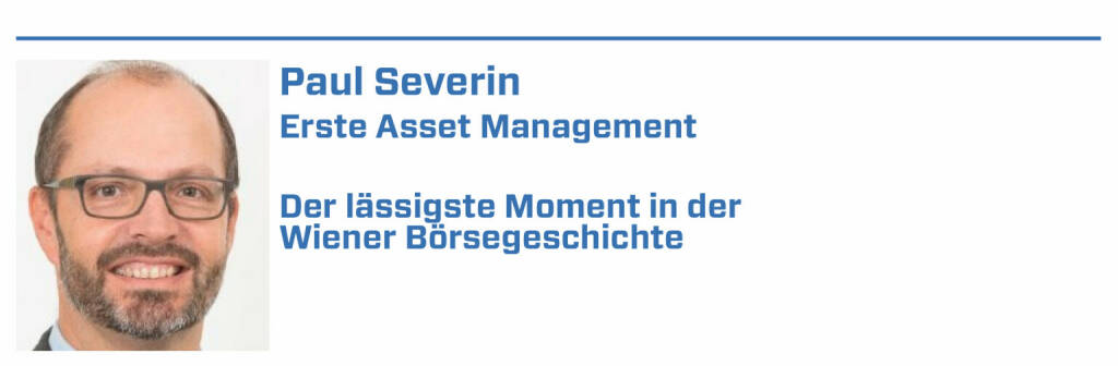 Paul Severin, Erste Asset Management:
1. Beim Pitching für die Privatisierung der Voest Alpine haben wir einen Stahlpreis für ein Produkt gezeigt, dass das Unternehmen gar nicht produziert:-)

2. Bei der Austria Tabak Privatisierung war es üblich in der Früh gleich einen krummen Hund zu rauchen. Vor lauter Rauch war der Raum voll vernebel.t

3. Ein Asiatischer Investor ist immer nur nach Wien gekommen um in die Oper zu gehen. Englisch konnte er nicht, nur sein IR - der aber nicht zu Wort kam.

4. Mark Mobius hatte zeitweise Interesse an der Wiener Börse. Ihm wurde überall der rote Teppich ausgerollt. Seither weiß ich was eine Diva ist.

5. Der CEO von AMS ist rückwärts vom Sessel gefallen. Er hat hinter dem Rücken eines Großinvestors herumgeschaukelt wie ein Irrer und viel dann um. (22.01.2022) 