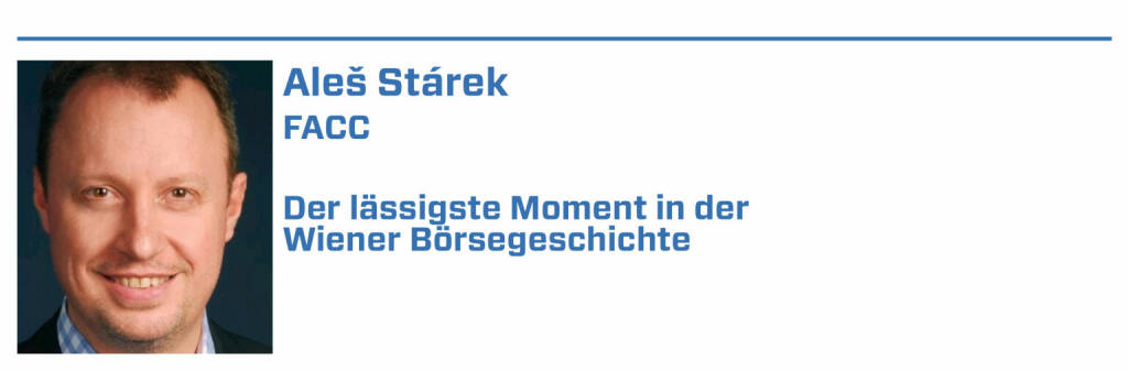 Aleš Stárek, FACC:
1. 19.03.2018: Aufnahme der FACC AG in den ATX

2. „Ostöffnung“ der Wiener Börse

3. Notierung des FACC Corporate Bond 2013-2020

4. 1985: Wachküssen der Wiener Börse durch Jim Rogers

5. 250 Jahre Wiener Börse (22.01.2022) 