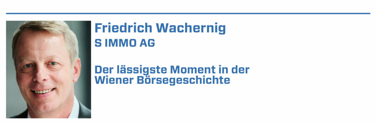 Friedrich Wachernig, S IMMO AG:
1. 18.09.2017 – die S IMMO wird in den ATX aufgenommen. Nach Jahren beständiger und erfolgreicher Arbeit am Wiener Kapitalmarkt ein wunderbarer Moment

2. Kapitalerhöhungen und Anleihen sind immer aufregend. Der erste Green Bond Anfang 2021 - ein weiterer Meilenstein.

3. Roadshow in New York und am Weg zur Außenhandelsstelle in einen Filmdreh mit Nicole Kidman gelaufen. Passiert einem nur im Big Apple!

4. Die familiäre Stimmung, wenn man mit anderen Gesellschaften die Wiener Börse überall auf der Welt präsentiert. Hoffentlich bald wieder live!

5. Die Auszeichnungen der Wiener Börse, die wir 2016 und 2019 entgegennehmen durften, waren auch Highlights. Eine schöne Bestätigung direkt aus dem Markt