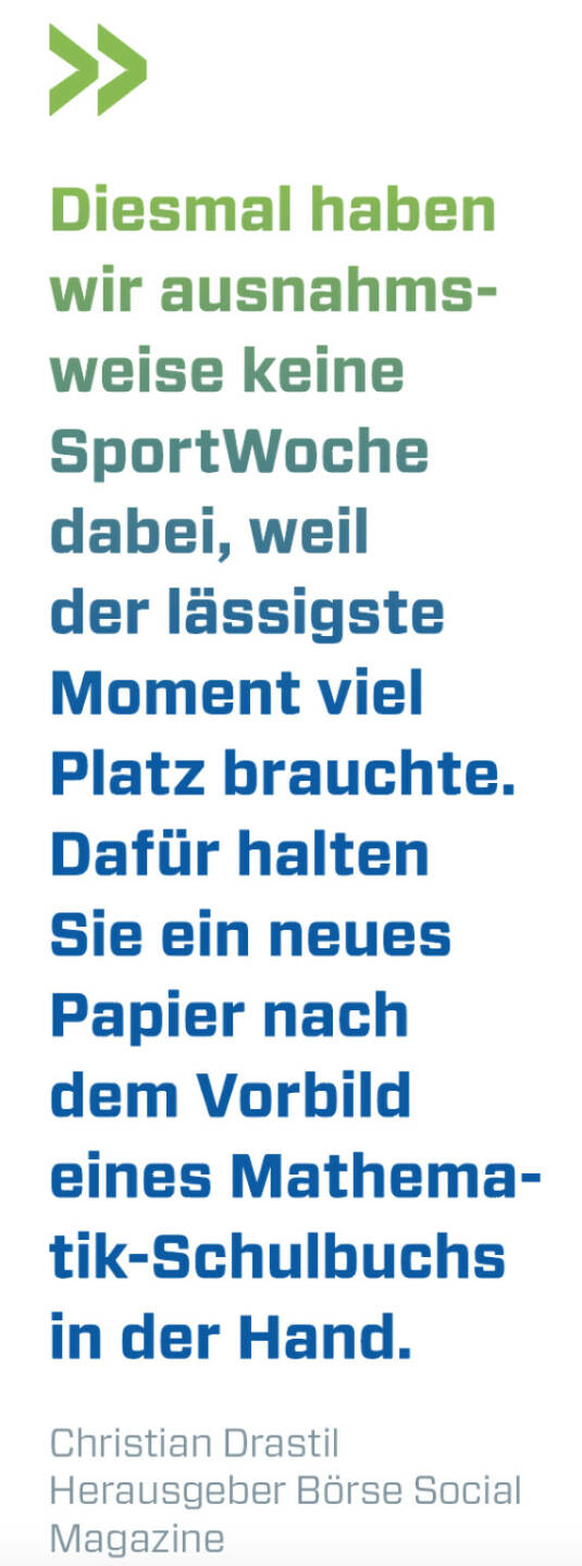 Diesmal haben wir ausnahmsweise keine SportWoche dabei, weil der lässigste Moment viel Platz brauchte. Dafür halten Sie ein neues Papier nach dem Vorbild eines Mathematik-Schulbuchs in der Hand.
Christian Drastil, Herausgeber Börse Social Magazine 