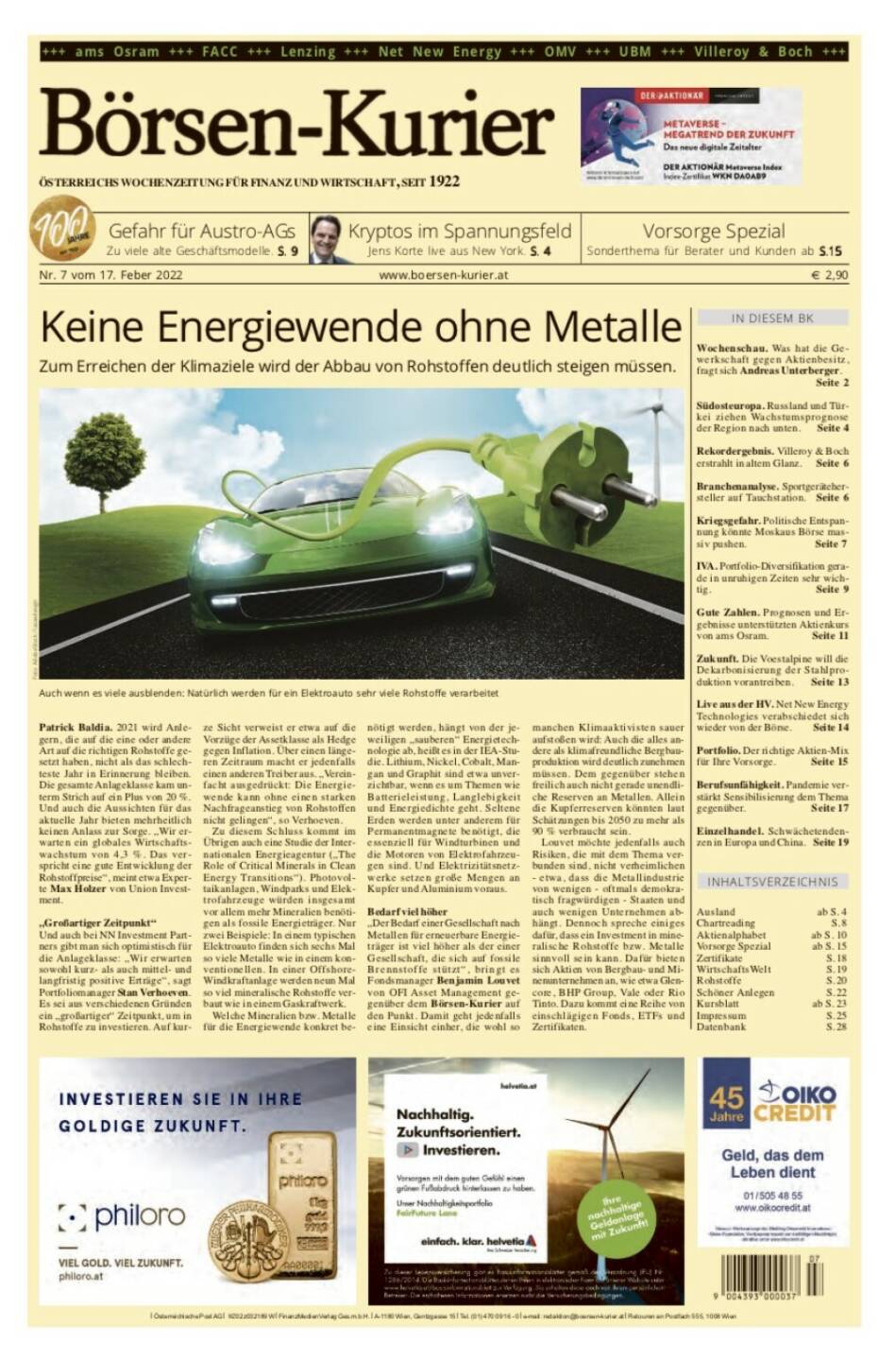 Börsen-Kurier Nr. 7 vom 17. Februar 2022, www.boersen-kurier.at
- Keine Energiewende ohne Metalle. Zum Erreichen der Klimaziele wird der Abbau von Rohstoffen deutlich steigen müssen.
- Gefahr für Austro-AGs Zu viele alte Geschäftsmodelle
- Vorsorge Spezial: Sonderthema für Berater und Kunden
- Kryptos im Spannungsfeld Jens Korte live aus New York
- Wochenschau. Was hat die Gewerkschaft gegen Aktienbesitz, fragt sich Andreas Unterberger.
- Südosteuropa. Russland und Türkei ziehen Wachstumsprognose der Region nach unten
- Rekordergebnis. Villeroy & Boch erstrahlt in altem Glanz
- Branchenanalyse. Sportgerätehersteller auf Tauchstation
- Kriegsgefahr. Politische Entspannung könnte Moskaus Börse massiv pushen
- IVA. Portfolio-Diversifikation gerade in unruhigen Zeiten sehr wichtig
- Gute Zahlen. Prognosen und Ergebnisse unterstützten Aktienkurs von ams Osram
- Zukunft. Die Voestalpine will die Dekarbonisierung der Stahlproduktion vorantreiben
- Live aus der HV. Net New Energy Technologies verabschiedet sich wieder von der Börse
- Portfolio. Der richtige Aktien-Mix für Ihre Vorsorge
- Berufsunfähigkeit. Pandemie verstärkt Sensibilisierung dem Thema gegenüber
- Einzelhandel. Schwächetendenzen in Europa und China