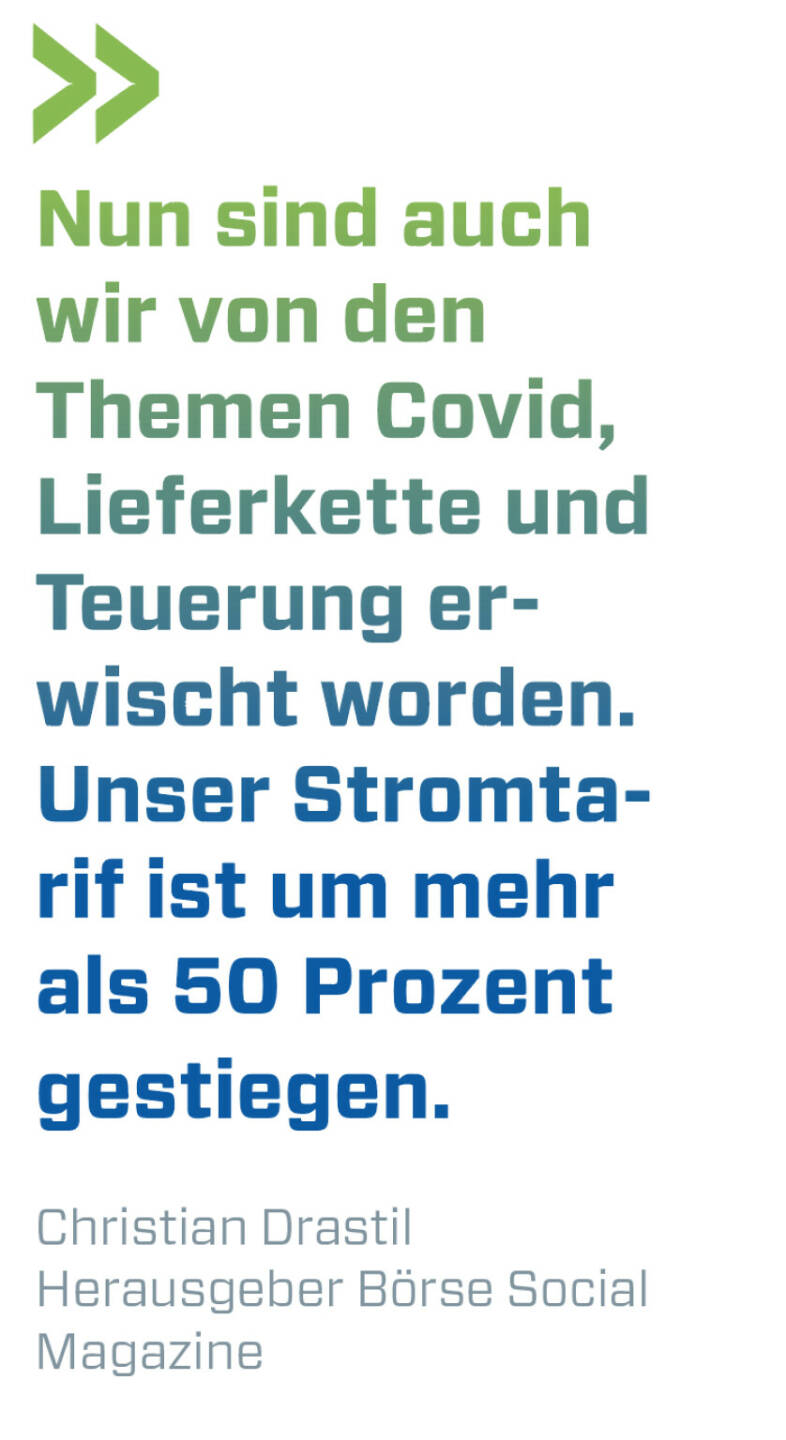 Nun sind auch wir von den Themen Covid, Lieferkette und Teuerung erwischt worden. Unser Stromtarif ist um mehr als 50 Prozent gestiegen. 
Christian Drastil, Herausgeber Börse Social Magazine 