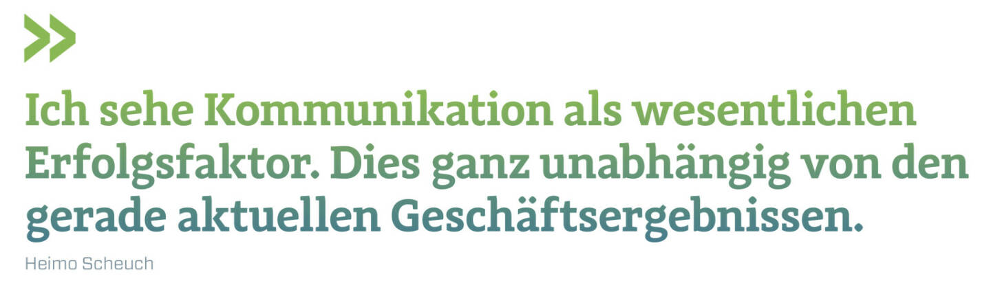 Ich sehe Kommunikation als wesentlichen Erfolgsfaktor. Dies ganz unabhängig von den gerade aktuellen Geschäftsergebnissen. 
Heimo Scheuch