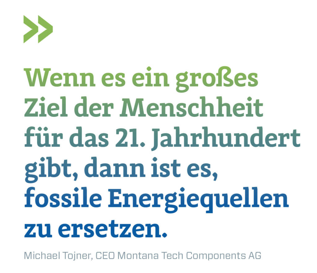 Wenn es ein großes Ziel der Menschheit für das 21. Jahrhundert gibt, dann ist es,  fossile Energiequellen zu ersetzen. 
Michael Tojner, CEO Montana Tech Components AG (21.03.2022)