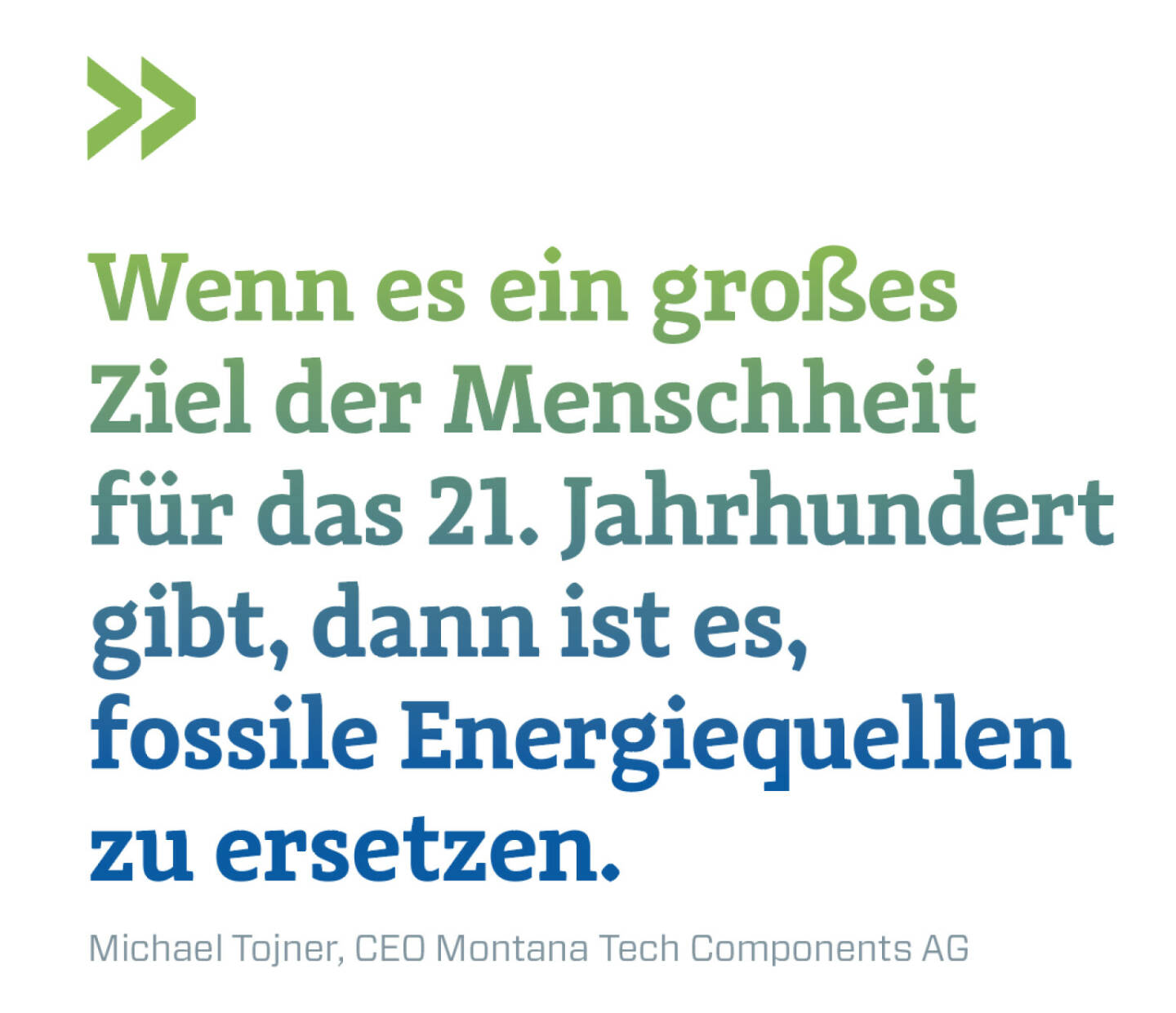 Wenn es ein großes Ziel der Menschheit für das 21. Jahrhundert gibt, dann ist es,  fossile Energiequellen zu ersetzen. 
Michael Tojner, CEO Montana Tech Components AG