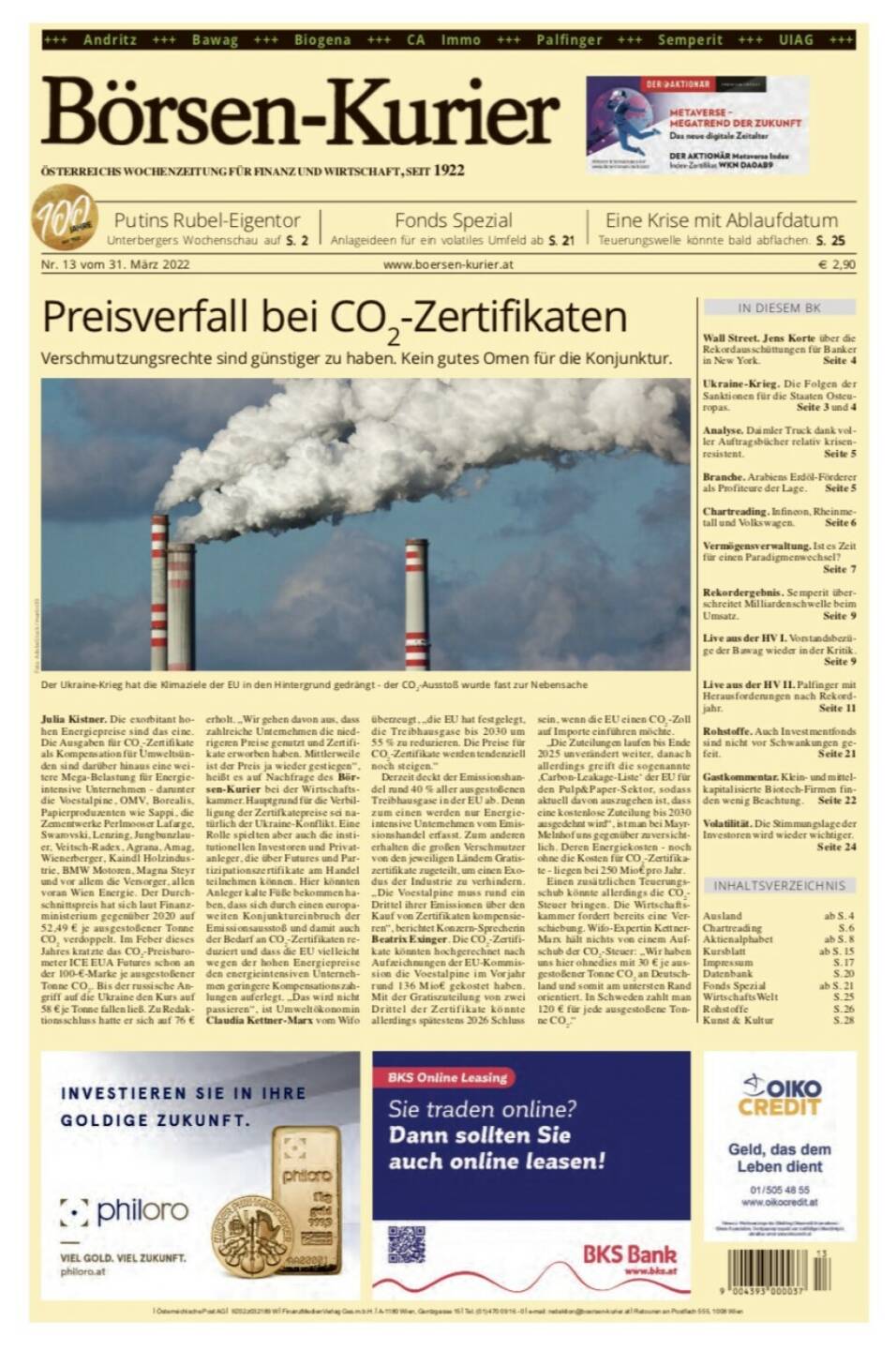 Börsen-Kurier Nr. 13 vom 31. März 2022, www.boersen-kurier.at 
- Preisverfall bei CO2-Zertifikaten Verschmutzungsrechte sind günstiger zu haben. Kein gutes Omen für die Konjunktur
- Putins Rubel-Eigentor Unterbergers Wochenschau 
- Fonds Spezial Anlageideen für ein volatiles Umfeld
- eine Krise mit Ablaufdatum: Teuerungswelle könnte bald abflachen
- Wall Street. Jens Korte über die Rekordausschüttungen für Banker in New York
- Ukraine-Krieg. Die Folgen der Sanktionen für die Staaten Osteuropas
- Analyse. Daimler Truck dank voller Auftragsbücher relativ krisenresistent
- Branche. Arabiens Erdöl-Förderer als Profiteure der Lage
- Chartreading: Infineon, Rheinmetall und Volkswagen
- Vermögensverwaltung. Ist es Zeit für einen Paradigmenwechsel?
- Rekordergebnis. Semperit überschreitet Milliardenschwelle beim Umsatz
- Live aus der HV I. Vorstandsbezüge der Bawag wieder in der Kritik
- Live aus der HV II. Palfinger mit Herausforderungen nach Rekordjahr
- Rohstoffe. Auch Investmentfonds sind nicht vor Schwankungen gefeit
- Gastkommentar. Klein- und mittelkapitalisierte Biotech-Firmen finden wenig Beachtung
- Volatilität. Die Stimmungslage der Investoren wird wieder wichtig
