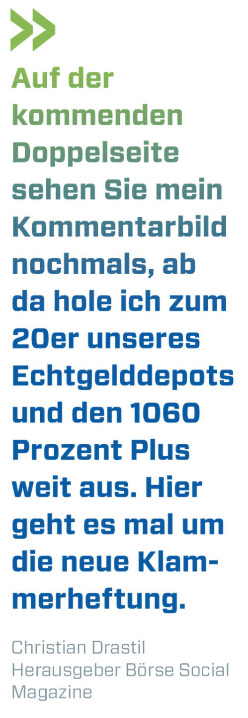 Auf der kommenden Doppelseite sehen Sie mein Kommentarbild nochmals, ab da hole ich zum 20er unseres Echtgelddepots und den 1060 Prozent Plus weit aus. Hier geht es mal um die neue Klammerheftung.
Christian Drastil, Herausgeber Börse Social Magazine 