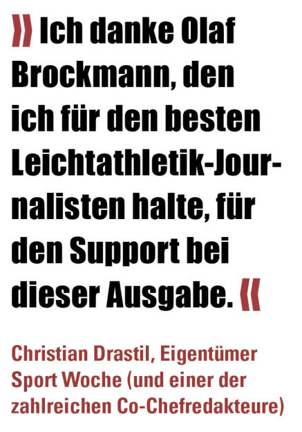 » Ich danke Olaf Brockmann, den ich für den besten Leichtathletik-Journalisten halte, für den Support bei dieser Ausgabe. «
Christian Drastil, Eigentümer Sport Woche (und einer der zahlreichen Co-Chefredakteure)  (21.04.2022) 