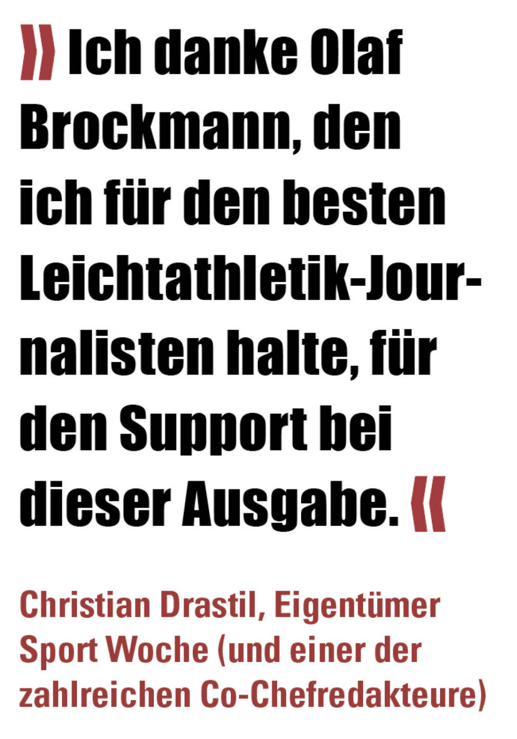 » Ich danke Olaf Brockmann, den ich für den besten Leichtathletik-Journalisten halte, für den Support bei dieser Ausgabe. «
Christian Drastil, Eigentümer Sport Woche (und einer der zahlreichen Co-Chefredakteure) 