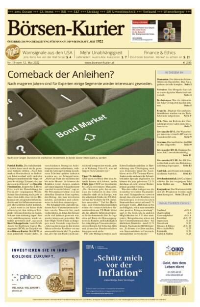 Börsen-Kurier Nr. 19 vom 12. Mai 2022, www.boersen-kurier.at 
- Comeback der Anleihen? Nach mageren Jahren sind für Experten einige Segmente wieder interessant geworden
- Warnsignale aus den USA: Jens Korte live von der Wall Street
-  Mehr Unabhängigkeit Lieferketten: Austro-AGs investieren
- ESG-Fonds boomen. Worauf zu achten ist
- Diamanten. Die Aktien des Sektors führen ein Eigenleben. Das Anlagethema ist sehr komplex
- Vorreiter. Die Mongolei hat sich zu einem digitalen Musterland entwickelt
. Turbulenzen. Was die Aktionäre der Adler Group jetzt machen können
- Branche. Digitale Gesundheitsdienstleister wurden von der Tech-Schwäche mitgerissen
- IVA. Pläne zur Reform des Übernahmegesetzes laden zum Missbrauch ein
- Live aus der HV I. Für Wienerberger kann eine virtuelle HV nur ein Ausnahmefall sein
- Gewinne. Der Ausblick bei der RBI ist aber eingetrübt
- Live aus der HV II. Chipkrise belastet S&T unverhältnismäßig
- Live aus der HV III. Bei SW Umwelttechnik wurde eine Rekordausschüttung abgesegnet
- Ausblick. ams Osram mit unspektakulärem Ausblick
- Dividendenausfall. Die CA Immo schüttet für das vergangene Jahr keine Gelder aus
- Konjunktur. Das Wachstum kühlt sich ab. Prognosen werden nach unten korrigiert (11.05.2022) 