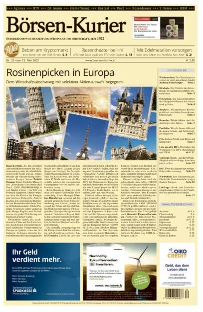 Börsen-Kurier Nr. 20 vom 19. Mai 2022, www.boersen-kurier.at 
- Rosinenpicken in Europa: Dem Wirtschaftsabschwung mit selektiver Aktienauswahl begegnen
- Beben am Kryptomarkt, Jens Korte von der Wall Street
- Riesentheater bei HV:UniCredit lässt auch bei BTV nicht locker. S. 13
- mit Edelmetallen vorsorgen Gold und Silber ins Portfolio fürs Alter. S. 21
- Wochenschau. Der Sozialstaat ist schon zu weit ausgebaut, findet Andreas Unterberger. Seite 2
- Strategie. Die Vorteile des Inves- tierens in eigentümergeführte Un- ternehmen. Seite 3
- Osteuropa. Die Zusammenarbeit der Visegrád-4-Staaten hat zuletzt stark gelitten. Seite 4
- Analyse. Anlagenbauer Krones profitiert von hoher Investitions- bereitschaft. Seite 5
- Branche. Tabak-Aktien sind die Aufsteiger des Jahres. Seite 5
- Portfolio. Wie die Immo-AGs auf die neuen Lebens- und Arbeitswel- ten reagieren. Seite 7
- IVA. Stehen Politik und Börse auf Kriegsfuß? Seite 7
- Live aus den HVs. Wir haben das Wichtigste von BTV, Rosenbauer und UBM. ab S. 12
- Vorsorge. Berufs- und Erwerbsun- fähigkeit wird verdrängt, kann aber jeden treffen. Seite 22
- bAV. Über die Zukunft der betrieb- lichen Altersvorsorge. Seite 23
- Wirtschaft. Der Zinsanstieg gefährdet die Staatshaushalte einiger Staaten Europas. Seite 25
- Umfrage. Bank- und Versicherungskunden fehlte in der Pand mie der persönliche Kontakt. Seite 27 (18.05.2022) 