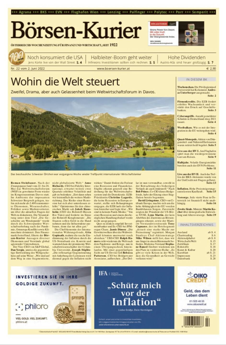 Börsen-Kurier Nr. 22 vom 2. Juni 2022, www.boersen-kurier.at 
- Wohin die Welt steuert: Zweifel, Drama, aber auch Gelassenheit beim Weltwirtschaftsforum in Davos
- Noch konsumiert die USA Jens Korte live von der Wall Street
- Halbleiter-Boom geht weiter Infineons Investitionen sollten sich rechnen
- Hohe Dividenden Austro-AGs sind heuer großzügig
- Wochenschau. Die Privilegieninsel Universität hat Kolumnist Andreas Unterberger ausgemacht.
-  Firmenkredite. Die EZB fordert erhöhte Wachsamkeit und verstärkt den Druck auf Geschäfts- banken
- Cyberangriffe. Anzahl gemeldeter Schäden in Deutschland stieg 2021 rasant
- Westbalkan. Wie es mit der Integration in die EU weitergehen wird
- Quasi-Monopole. Aktien von Düngemittel- und Nährstofflieferanten waren zuletzt heiß begehrt
- Live aus der HV I. Am Flughafen spürt man die wiedergewonnene Lust am Reisen
- Halbjahr. Volatile Energiemärkte bereiten auch der EVN Probleme
- Live aus der HV II. Auch das Treffen der BKS-Aktionäre wurde von der UniCredit mit Fragen geflutet.
- Inflation. Hohe Preissteigerungsraten kosten Kaufkraft
- Vorsorge. Jede vierte Frau in Österreich ist finanziell nicht unabhängig
- Zweite Säule. Minister Martin Kocher über demografische Entwicklung und Altersvorsorge