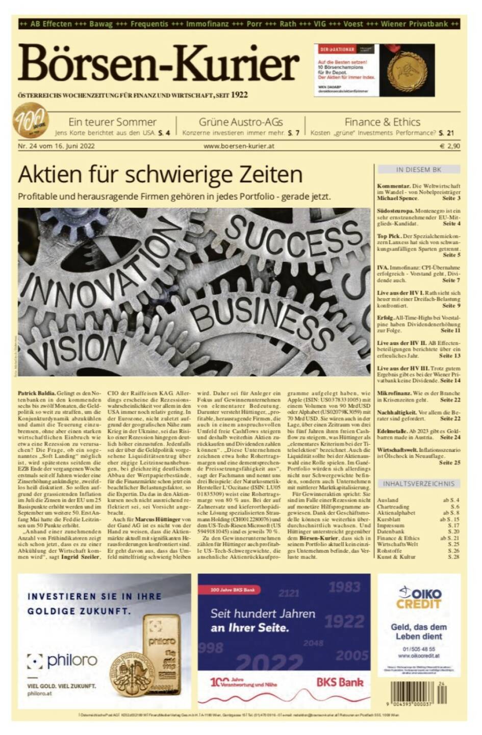 Börsen-Kurier Nr. 24 vom 16. Juni 2022, www.boersen-kurier.at 
- ein teurer Sommer - Jens Korte berichtet aus den USA
- Grüne Austro-AGs: Konzerne investieren immer mehr
- Kosten „grüne“ Investments Performance? 
- Kommentar. Die Weltwirtschaft im Wandel - von Nobelpreisträger Michael Spence
- Südosteuropa. Montenegro ist ein sehr ernstzunehmender EU-Mitglieds-Kandidat
- Top Pick. Der Spezialchemiekonzern Lanxess hat sich von schwankungsanfälligen Sparten getrennt.
- IVA. Immofinanz: CPI-Übernahme erfolgreich - Vorstand geht, Dividende auch
- Live aus der HV I. Rath sieht sich heuer mit einer Dreifach-Belastung konfrontiert
- Erfolg. All-Time-Highs bei voestalpine haben Dividendenerhöhung zur Folge
- Live aus der HV II. AB Effectenbeteiligungen berichtete über ein erfreuliches Jahr
- Live aus der HV III. Trotz gutem Ergebnis gibt es bei der Wiener Privatbank keine Dividende
- Mikrofinanz. Wie es der Branche in Krisenzeiten geht
- Nachhaltigkeit. Vor allem die Berater sind gefordert
- Edelmetalle. Ab 2023 gibt es Goldbarren made in Austria
- Wirtschaftswelt. Inflationsszenario ist Ölschock in Neuauflage
- Aktien für schwierige Zeiten Profitable und herausragende Firmen gehören in jedes Portfolio - gerade jetzt.