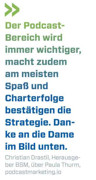 Der Podcast-
Bereich wird immer wichtiger, macht zudem am meisten Spaß und Charterfolge bestätigen die Strategie. Danke an die Dame im Bild unten.
Christian Drastil, Herausgeber BSM, über Paula Thurm, podcastmarketing.io 
 (30.07.2022) 