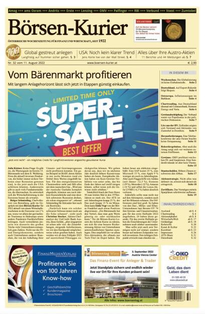 Börsen-Kurier Nr. 32 vom 11. August 2022: www.boersen-kurier.at

- Vom Bärenmarkt profitieren Mit langem Anlagehorizont lässt sich jetzt in Etappen günstig einkaufen.
- Global gestreut anlegen Langfristig auf Nummer sicher gehen
- Noch kein klarer Trend Jens Korte live von der Wall Street
- Alles über Ihre Austro-Aktien: 11 Berichte und 44 Meldungen
- Wochenschau. Die Globalisierung ist keine Einbahnstraße
- Deutschland. Auf Export-Rekorde folgt Skepsis
- Osteuropa. Inflationssorgen im Baltikum
- Chartreading. Aus Deutschland diesmal mit Commerzbank, Siemens Energy und Varta
- Gewinnabschöpfung. Der Verbund warnt vor Populismus in der politischen Diskussion
- Live aus der HV. Zufrieden zeigten sich Vorstand und Aktionäre von Zumtobel in Dornbirn
- Herausforderungen. Eine Telefonkonferenz der ams Osram brachte keine Entspannung
- Rekordergebnisse. Aber auch die Amag sorgt sich vor weiteren externen Einflüssen
- Gewinne. OMV profitiert von hohen Öl- und Gaspreisen. Eine Sonderdividende ist aber kein Thema
- Staatsschulden. Höhere Zinsen erschweren den Abbau
- Aktienstrategie. Nicht alles was defensiv ist, erweist sich derzeit als ertragreich
- Zertifikate. Das Vermögen mittels Sparplänen schrittweise aufbauen (10.08.2022) 