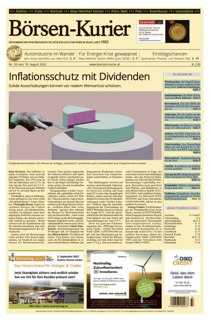 Blick in den Börsen-Kurier Nr. 33 vom 18. August 2022: www.boersen-kurier.at

- Inflationsschutz mit Dividenden: Solide Ausschüttungen können vor realem Wertverlust schützen.
- Autoindustrie im Wandel Jens Korte berichtet aus New York
- Für Energie-Krise gewappnet: Mayr-Melnhof Karton liefert gute Zahlen
- Einstiegschancen Spannende Pharma- und Biotech-Titel
- Wochenschau. Der Begriff Nachhaltigkeit ist keine moderne Erfindung, meint Andreas Unterberger
- Gastkommentar. Die Bank of England nach Boris Johnson
- Korrekturen. Fast die Hälfte der deutschen AGs hob ihre Erwartungen an
- Osteuropa. Wie die Länder auf den drohenden Energie-Mangel reagieren
- Säbelrasseln. Die Börse in Taipeh zeigt sich unbeeindruckt
- Analyse. Bei SMA Solar trotz voller Auftragsbücher auf Rücksetzer warten
- Chartreading. Aus Deutschland haben wir uns diesmal K+S, Delivery Hero und RWE angeschaut
- Sparsamkeit. Ergebnisrückgang bei der Post
- Umfeld. Rosenbauer hat Aufholprozess gestartet
- Live aus der HV: Mögliches gerichtliches Nachspiel bei Petro Welt
- Konjunktur. Weitere Leitzinsanhebungen plausibel
- Probleme. Europäische Versicherungsaufsicht unterbricht Green-Deal-Konsultationen (17.08.2022) 