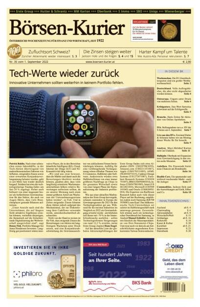 Und wieder ein Blick in den Börsen-Kurier Nr. 35 vom 1. September 2022: www.boersen-kurier.at

- Tech-Werte wieder zurück Innovative Unternehmen sollten weiterhin in keinem Portfolio fehlen
- Zufluchtsort Schweiz? Züricher Aktienmarkt wieder interessant
- die Zinsen steigen weiter Jackson Hole und die Folgen
- Harter Kampf um Talente. Wie Austro-AGs Personal rekrutieren
- Wochenschau. Die EU-Geschlechterquoten sind ein großer Wettbewerbsnachteil
- Deutschland. Volle Auftragsbücher, die aber nicht abgearbeitet werden können
- Osteuropa. Ungarn unter Druck von mehreren Seiten
- Erfolgsstory. Dax-Wert Sartorius schwimmt auf der Erfolgswelle.
- Branche. Harte Zeiten für Aktionäre von Online-Apotheken.
- IVA. Stellungnahme zur a.o. HV der S Immo am 6. September
- Live aus den HVs. Zweimal Hutter & Schrantz haben wir am Montag dieser Woche für Sie besucht
- Analyse. Mayr-Melnhof Karton setzt auf Zukäufe
- Halbjahr. Oberbank mit Expansion trotz Gewinnrückgang in den ersten sechs Monaten
- Anleihen. Die Zinswende bietet neue Chancen am Bondmarkt
- Health-Care. Ein spannender und weltweit wachsender Markt - auch für Anleger
- Commodities. Jackson Hole und die Auswirkungen auf Gold, Silber und Co. (31.08.2022) 