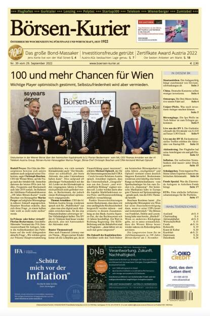 >> Börsen-Kurier: HVs Gurktaler und startup300

Und wieder ein Blick in den Börsen-Kurier Nr. 39 vom 28. September 2022: www.boersen-kurier.at
- 100 und mehr Chancen für Wien: Wichtige Player optimistisch gestimmt, Selbstzufriedenheit wird aber vermieden
- Das große Bond-Massaker
- Investitionsfreude getrübt: Austro-AGs beobachten Lage gena
- Zertifikate Award Austria 2022 Die besten Anbieter am Markt
- Staatsanleihen. Der Anlageerfolg hängt zunehmend von Devisenschwankungen ab
- China. Deutsche Konzerne sollen weniger investieren
- Osteuropa. Die Drei-Meere-Initia- tive nimmt Fahrt auf
- Uniper-Pleite. Was noch investierte Anleger machen könne
- Börsengänge. Die Ipo-Welle im Tech-Sektor ist zum Erliegen gekommen
- Live aus der HV I. Die Gurktaler schraubt die Dividende von 0,16 € auf heuer 5,90 € hoch
- Live aus der HV II. Ein kontroversielles Treffen erlebten die Aktionäre von Startup300
 Aktionärstag. Der Flughafen lud seine Anteileigner ein und gab Einblicke
- Inflation. Die weltweiten Notenbanken sind massiv unter Druck geraten
- Schnäppchen. Trotz massiver Probleme sehen Experten Chancen am britischen Aktienmarkt
- Fonds Spezial. Was die Zinswende Anlegern in Anleihen-Fonds bringt
- ETFs. Eine einfache Inflationsschutzstrategie für Ihr Portfolio (28.09.2022) 