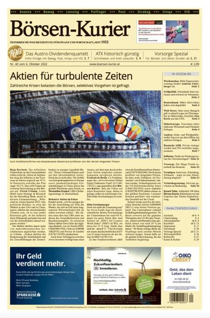 Und wieder ein Blick in den Börsen-Kurier Nr. 40 vom 6. Oktober 2022: www.boersen-kurier.at
- Aktien für turbulente Zeiten Zahlreiche Krisen belasten die Börsen, selektives Vorgehen ist gefragt.
- das Austro-Dividendenquartett: Hohe Erträge mit Bawag, Post, Uniqa und VIG
- ATX historisch günstig: Schrittweise und breit zukaufen
- Vorsorge Spezial: Für Berater und deren Kunden 
- Wochenschau. Mehr Eigenverantwortung fordert Andreas Unterberger ein
- Geldpolitik. Notenbank-Interventionen sind weltweit im Vormarsch
- Deutschland. M&A-Aktivitäten haben sich abgekühlt
- Wall Street. Statt eines Mangels gibt es aktuell sogar ein Überangebot an Mikrochips, berichtet Jens Korte aus den USA
- Südosteuropa. Tourismus stützt türkische Wirtschaft und Präsident Erdogan
- Analyse. Solar- und Windparkbetreiber Encavis aus dem MDax mit stabilen Erträgen
- Russische ADR. Private Anleger werden laut IVA weiterhin ausgenommen
- Inflation. Droht ein Deckungsverlust bei Versicherungen? 
 Vorsorge. Die Mega-Trends innerhalb der Branche
- Vermögen. Insolvenz, Scheidung, Erbmasse - wann ist eine Absonderung möglich? 
- Verlustbegrenzung. Derivate gewinnen an Bedeutung
- Round Table. Anlässlich 100 Jahre Börsen-Kurier diskutierten wir mit Experten das Thema Digitalisierung (04.10.2022) 