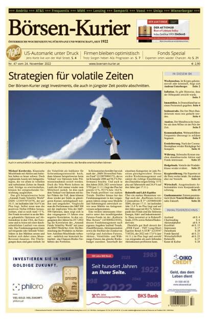 Und wieder ein Blick in den Börsen-Kurier Nr. 47 vom 24. November 2022: www.boersen-kurier.at

- Strategien für volatile Zeiten: Der Börsen-Kurier zeigt Investments, die auch in jüngster Zeit positiv abschnitten.
- US-Automarkt unter Druck Jens Korte live von der Wall Street
- Firmen bleiben optimistisch Trotz Sorgen heben AGs Prognosen an
- Fonds Spezial: Experten orten wieder Chancen
- Wochenschau. Ist Krypto geheimnisvoll oder kriminell, fragt sich Andreas Unterberger
- Inflation. Es gibt Hinweise, dass der Höhepunkt erreicht wurde
- Immobilien. In Deutschland hat es einen Preisrutsch gegeben
- Seidenstraße. Die Ost-West-Handelsroute muss neu gedacht werden
- Analyse. Der Metallrecycler Aurubis aus dem MDax ist am Puls der Zeit
- Kommunikation. Weltmarktführer Frequentis überzeugt in solidem Segment
- Ernüchterung. Nach der Corona-Boomphase wieder Rückgänge bei Semperit
- Währung. Schwache Kronen machen skandinavische Aktien und Fonds interessant
- Hedgefonds. Vorteile der Produktklasse wieder evident
- Kryptowährung. Für Experten ist die Story weiter intakt. Sie mahnen aber zur Vorsicht
- Wirtschaft. Ausgetrocknete Arbeitsmärkte trotz Konjunkturabschwung
- Gastkommentar. Extrem pessimistisch blickt Nouriel Roubini in die nahe Zukunft (23.11.2022) 